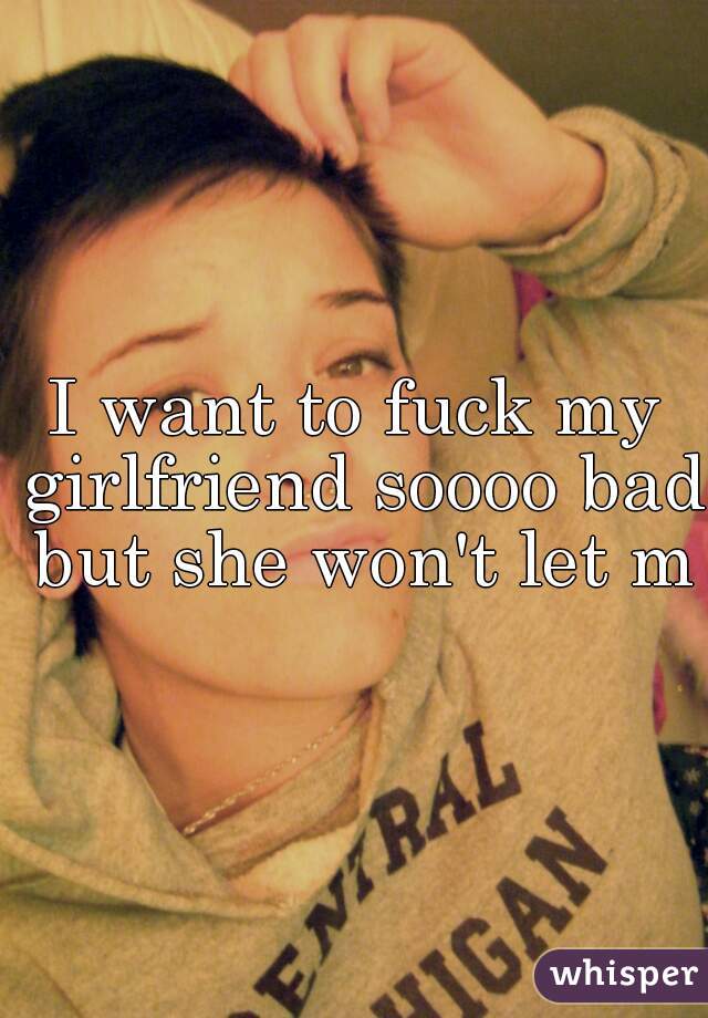 I want to fuck my girlfriend soooo bad but she won't let me