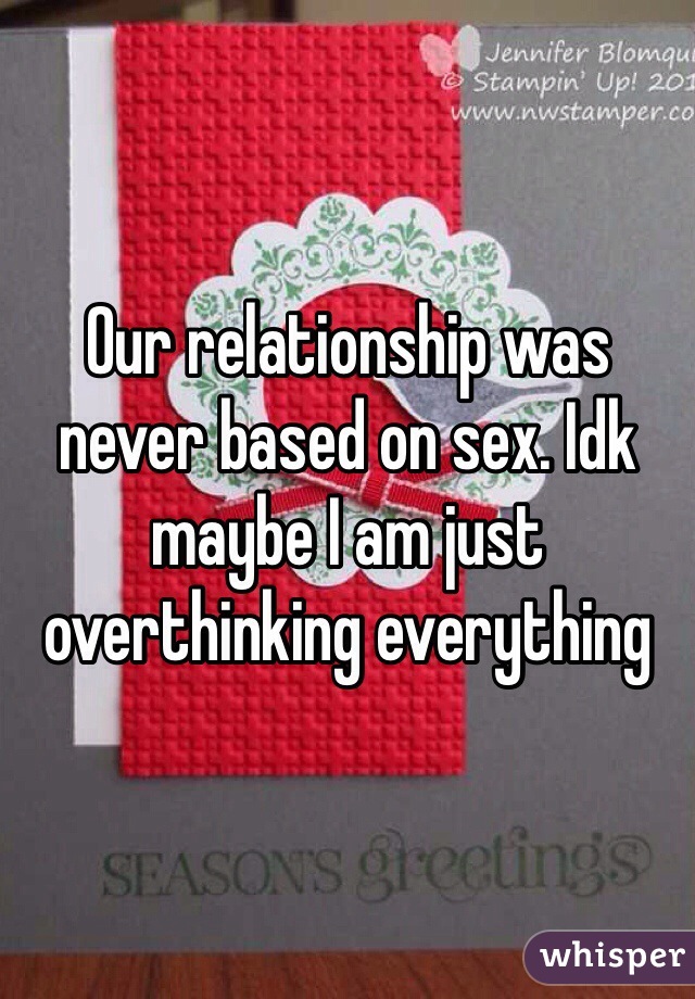 Our relationship was never based on sex. Idk maybe I am just overthinking everything 