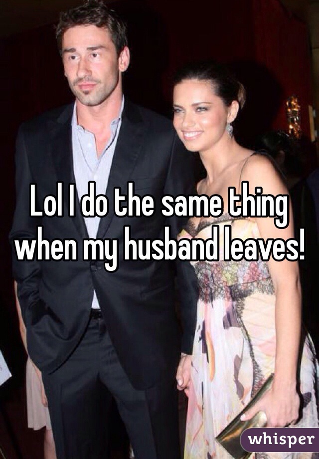 Lol I do the same thing when my husband leaves! 