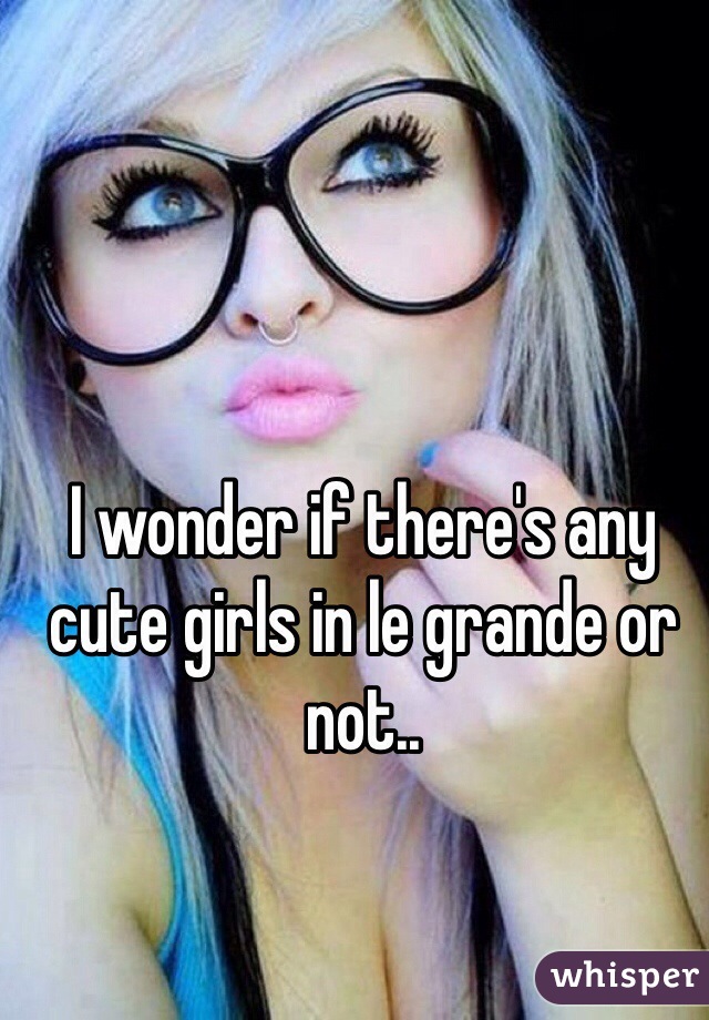 I wonder if there's any cute girls in le grande or not..