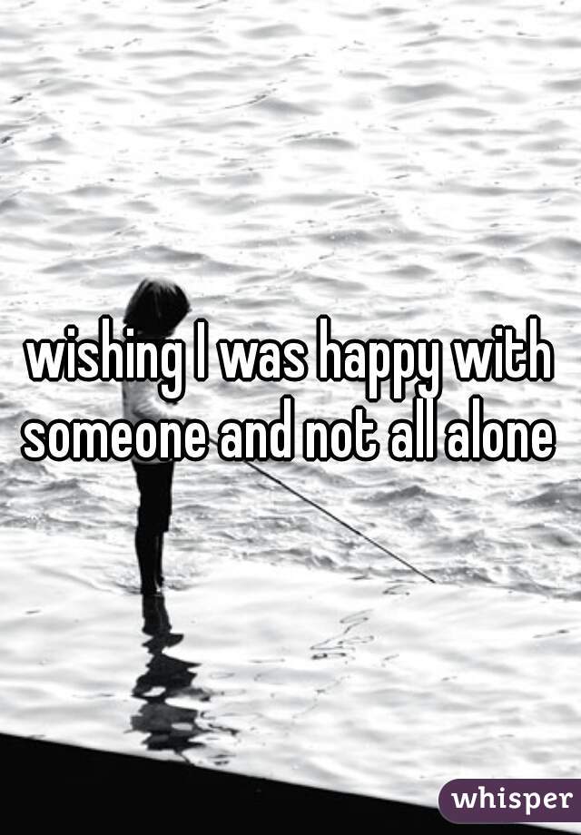 wishing I was happy with someone and not all alone 