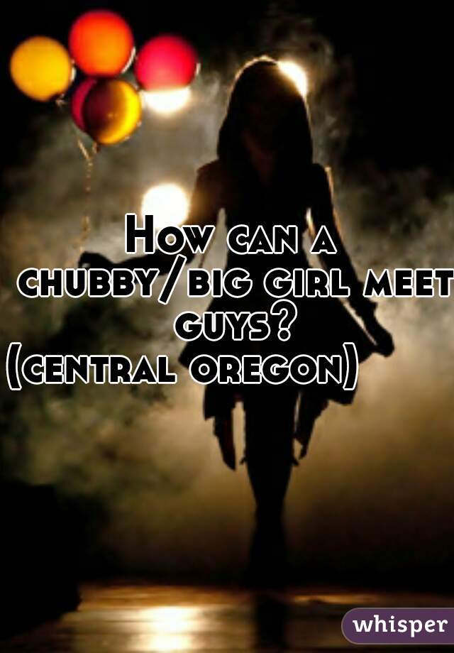 How can a chubby/big girl meet guys?
(central oregon)        
