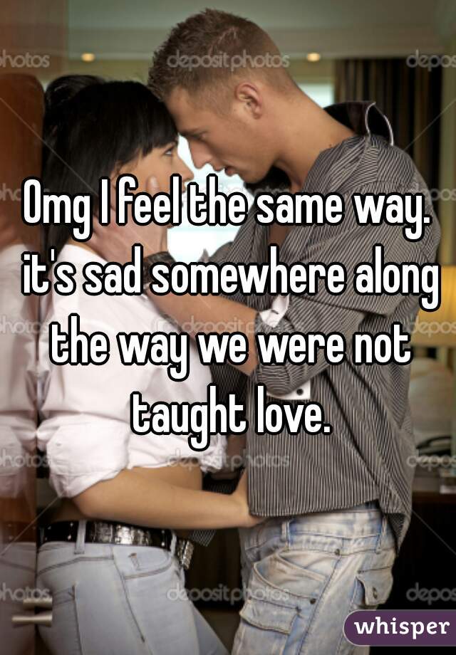 Omg I feel the same way. it's sad somewhere along the way we were not taught love.