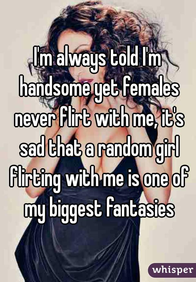 I'm always told I'm handsome yet females never flirt with me, it's sad that a random girl flirting with me is one of my biggest fantasies