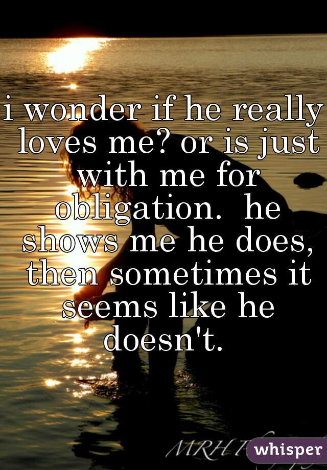 i wonder if he really loves me? or is just with me for obligation.  he shows me he does, then sometimes it seems like he doesn't. 