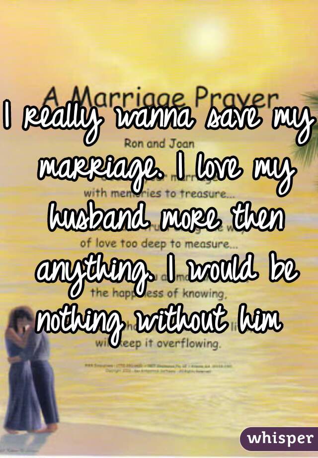 I really wanna save my marriage. I love my husband more then anything. I would be nothing without him 
