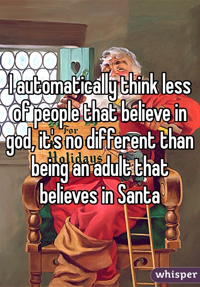 I automatically think less of people that believe in god, it's no different than being an adult that believes in Santa 