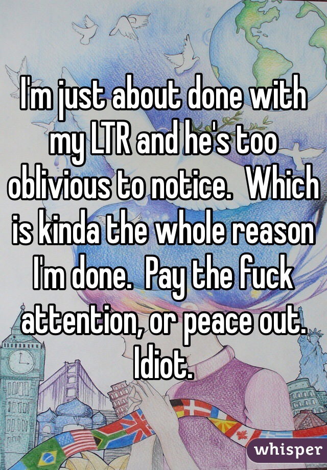 I'm just about done with my LTR and he's too oblivious to notice.  Which is kinda the whole reason I'm done.  Pay the fuck attention, or peace out. Idiot.