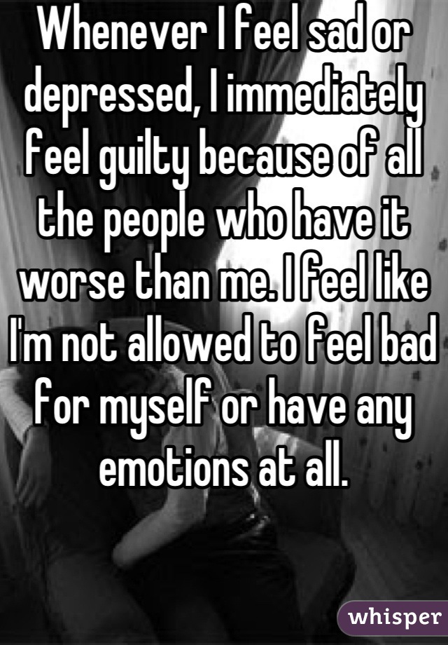 Whenever I feel sad or depressed, I immediately feel guilty because of all the people who have it worse than me. I feel like I'm not allowed to feel bad for myself or have any emotions at all.