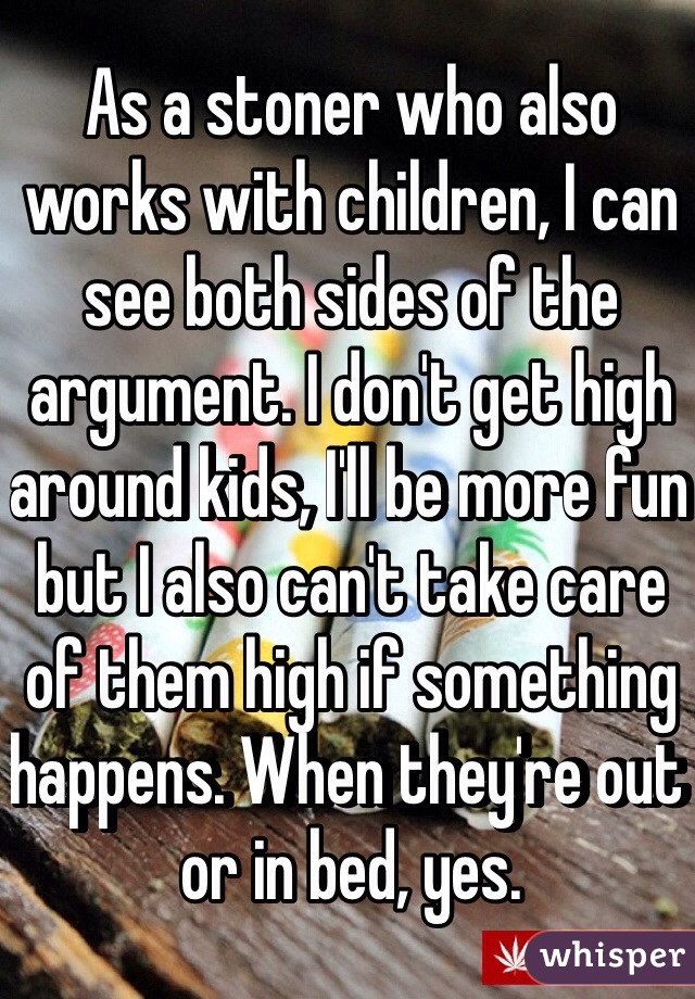 As a stoner who also works with children, I can see both sides of the argument. I don't get high around kids, I'll be more fun but I also can't take care of them high if something happens. When they're out or in bed, yes.