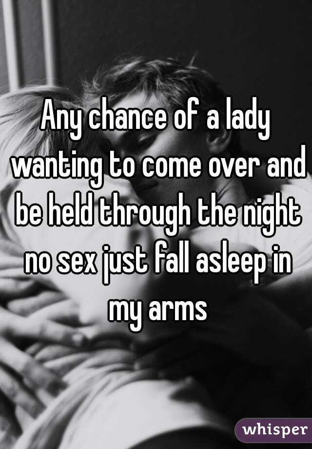 Any chance of a lady wanting to come over and be held through the night no sex just fall asleep in my arms