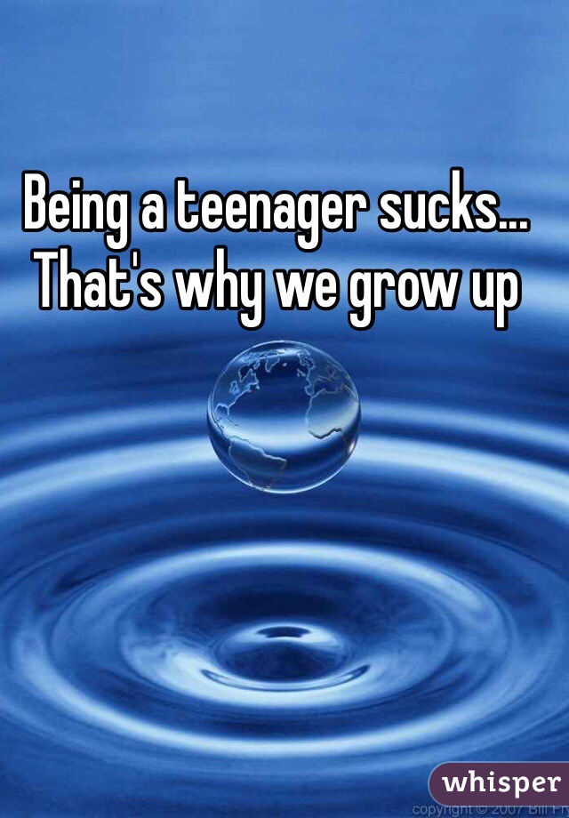Being a teenager sucks... That's why we grow up 