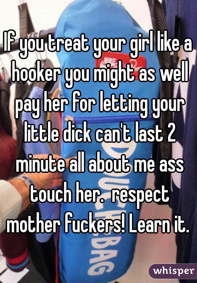 If you treat your girl like a hooker you might as well pay her for letting your little dick can't last 2 minute all about me ass touch her.  respect mother fuckers! Learn it. 