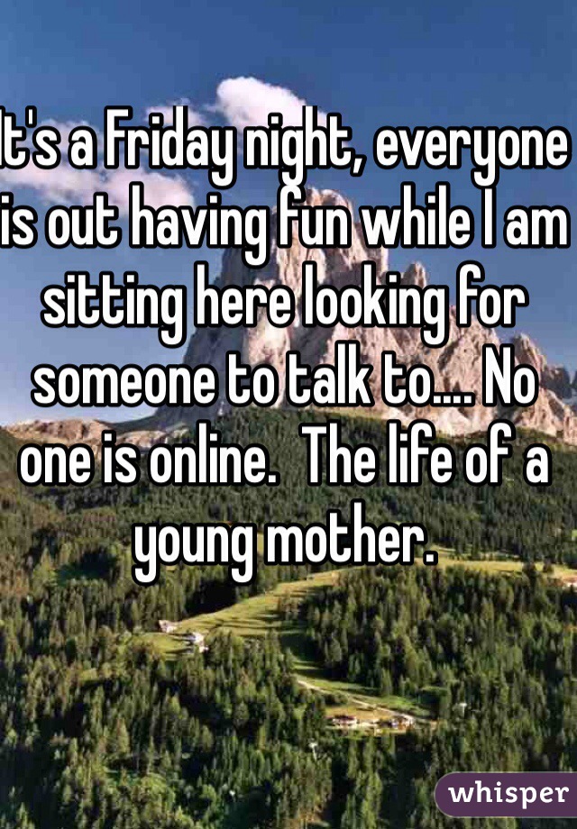 It's a Friday night, everyone is out having fun while I am sitting here looking for someone to talk to.... No one is online.  The life of a young mother. 