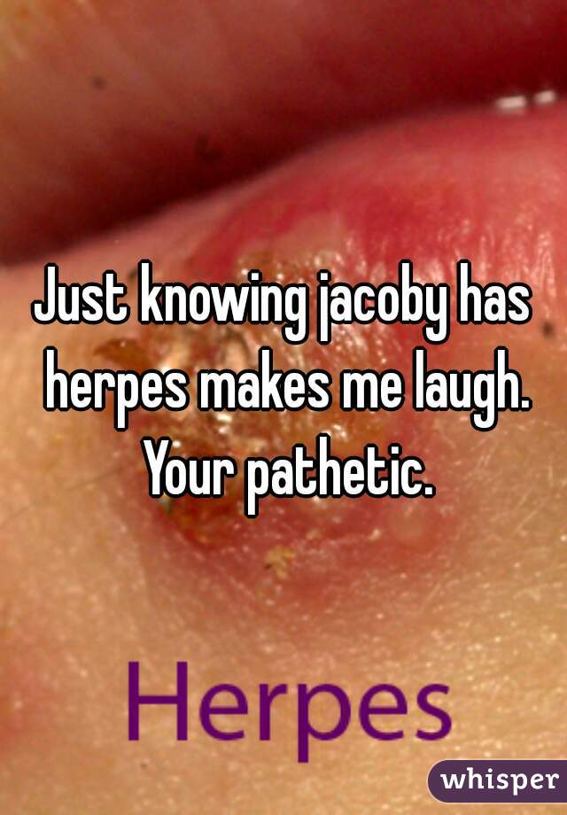 Just knowing jacoby has herpes makes me laugh. Your pathetic.
