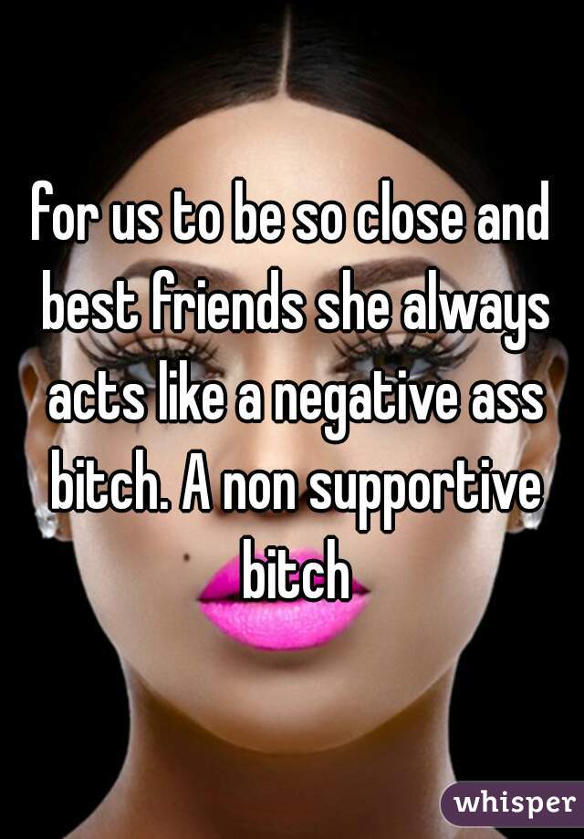 for us to be so close and best friends she always acts like a negative ass bitch. A non supportive bitch