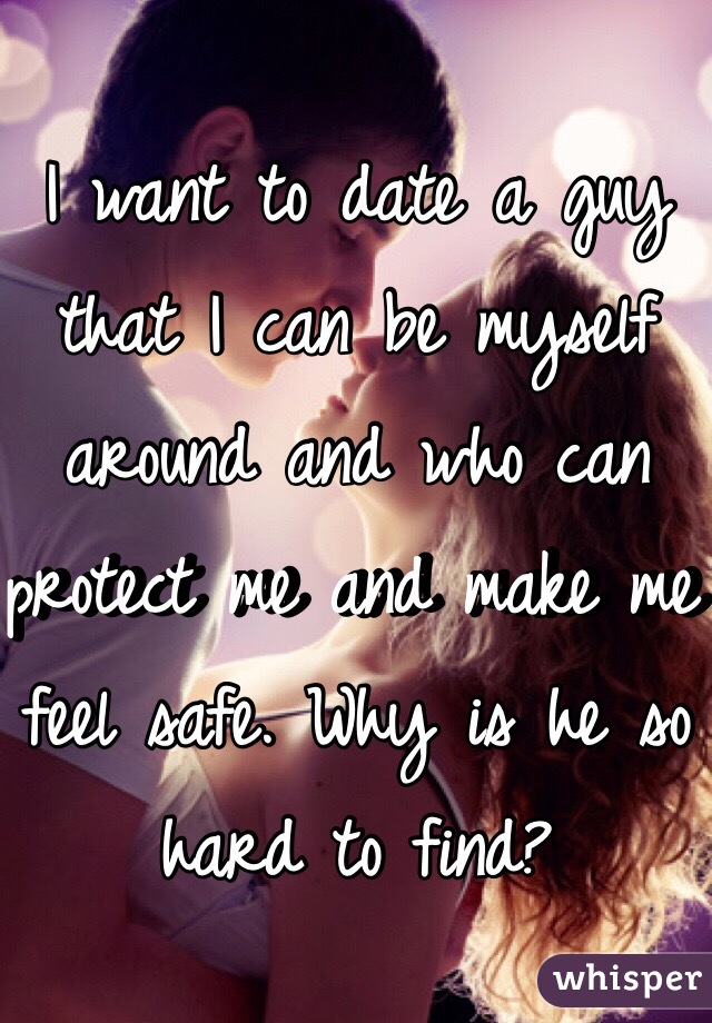 I want to date a guy that I can be myself around and who can protect me and make me feel safe. Why is he so hard to find?