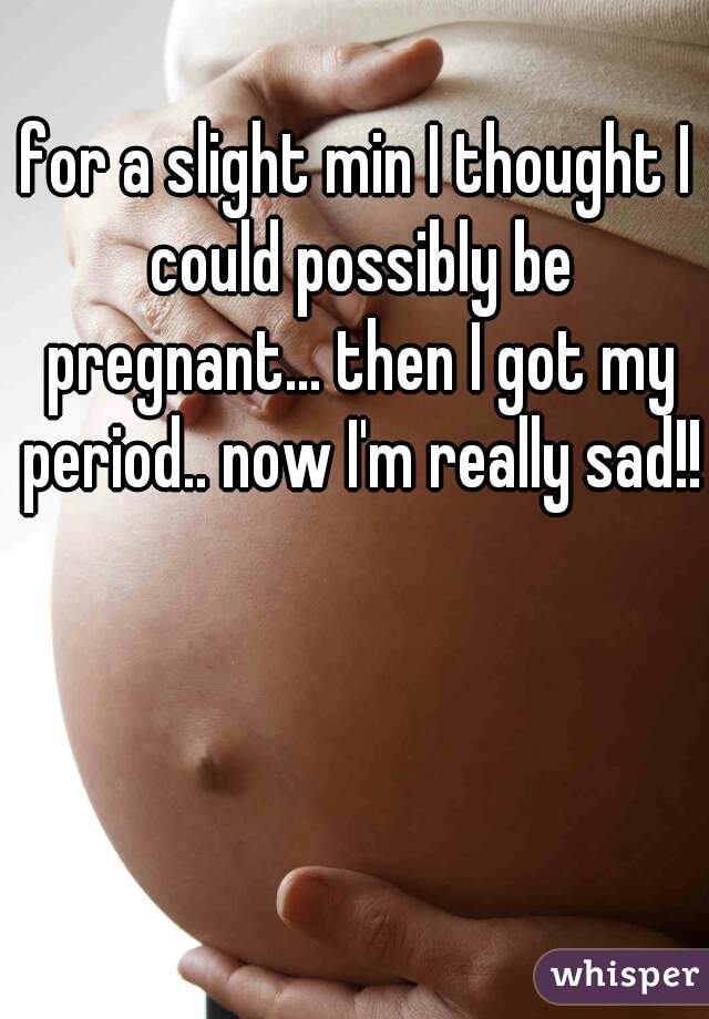 for a slight min I thought I could possibly be pregnant... then I got my period.. now I'm really sad!!