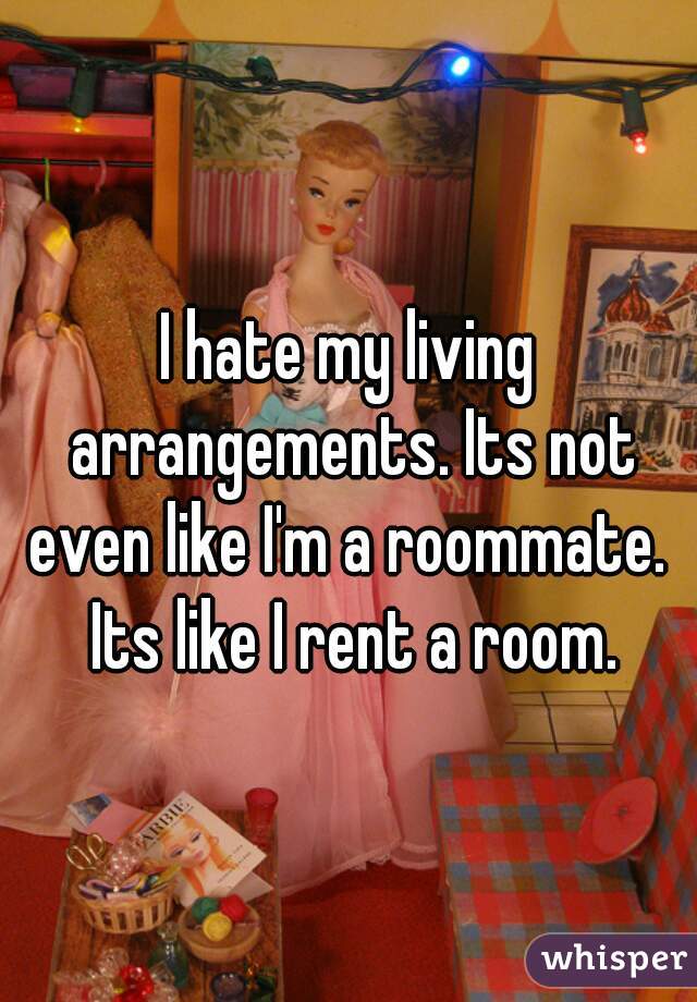 I hate my living arrangements. Its not even like I'm a roommate.  Its like I rent a room.