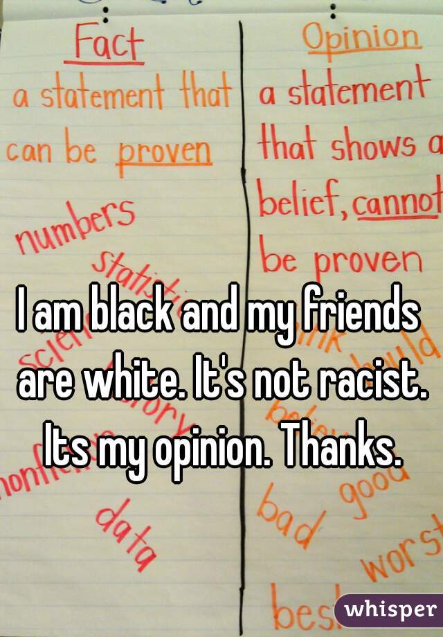 I am black and my friends are white. It's not racist. Its my opinion. Thanks.