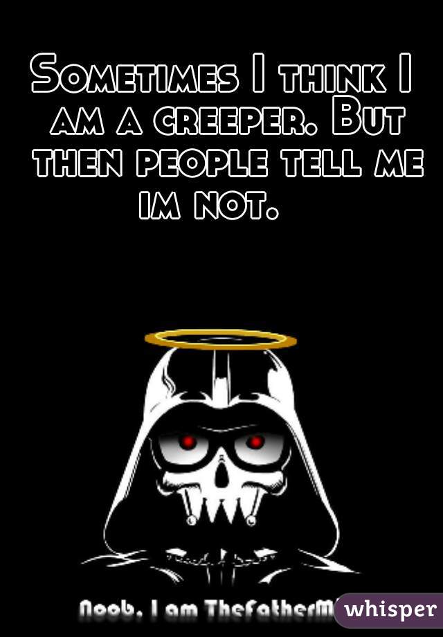 Sometimes I think I am a creeper. But then people tell me im not.   