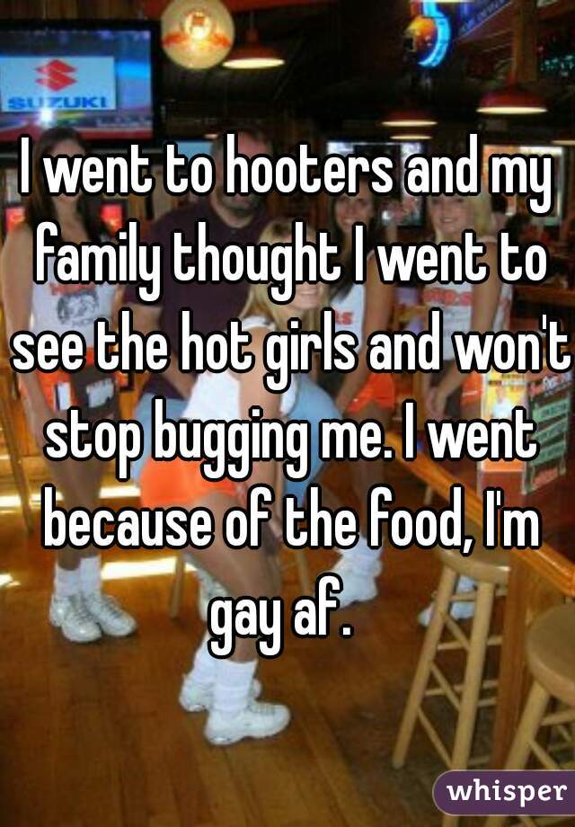 I went to hooters and my family thought I went to see the hot girls and won't stop bugging me. I went because of the food, I'm gay af.  