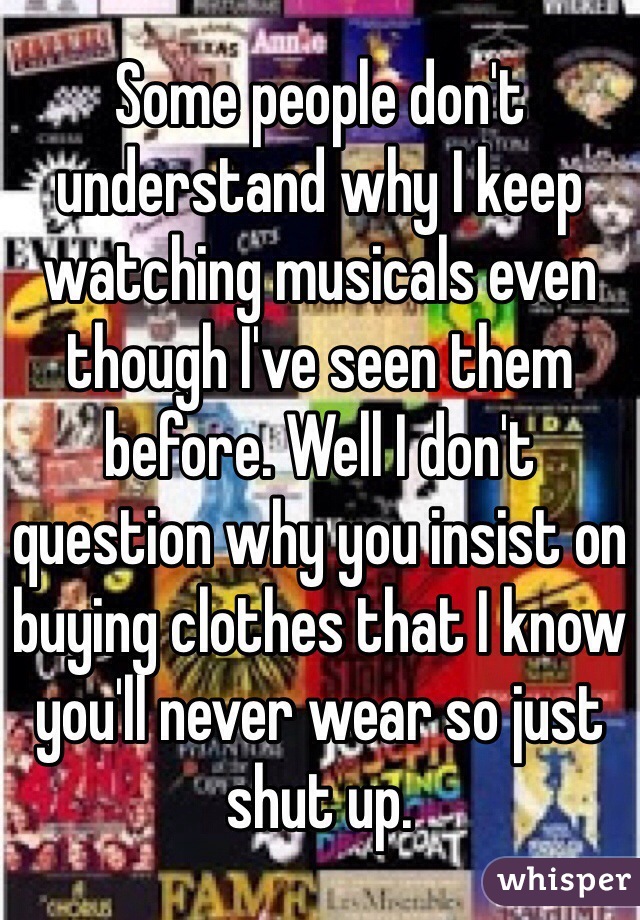Some people don't understand why I keep watching musicals even though I've seen them before. Well I don't question why you insist on buying clothes that I know you'll never wear so just shut up.