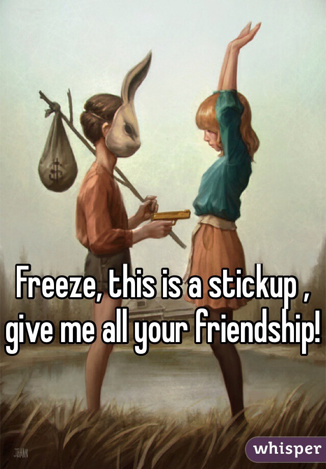 Freeze, this is a stickup , give me all your friendship!

