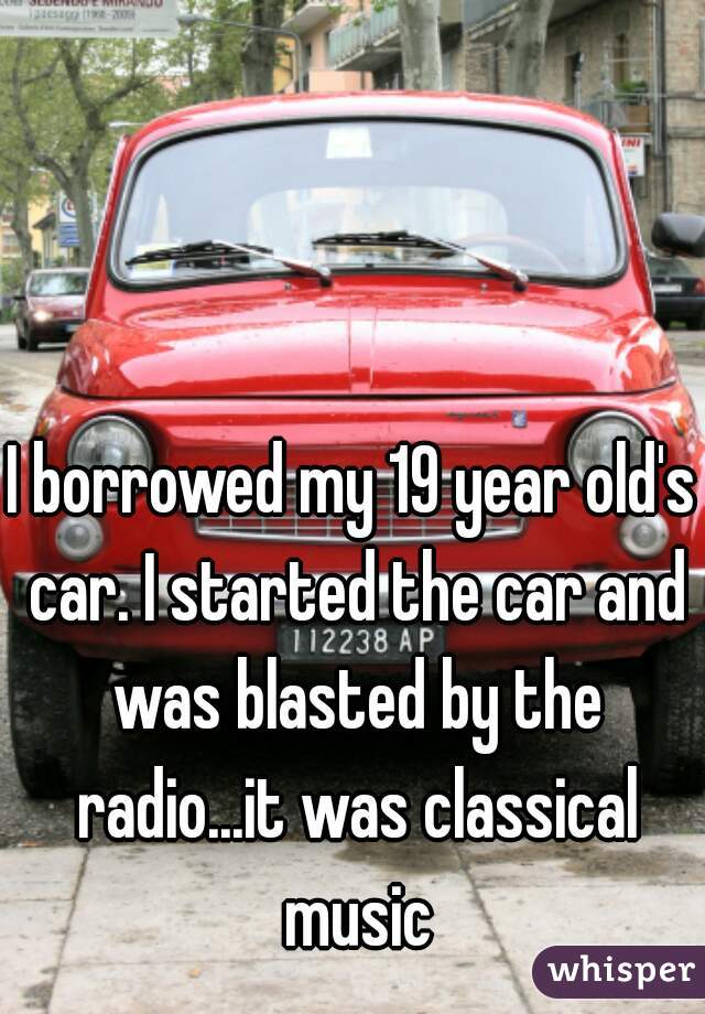 I borrowed my 19 year old's car. I started the car and was blasted by the radio...it was classical music