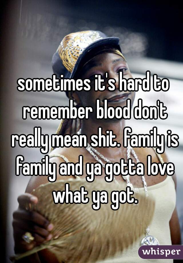 sometimes it's hard to remember blood don't really mean shit. family is family and ya gotta love what ya got.
