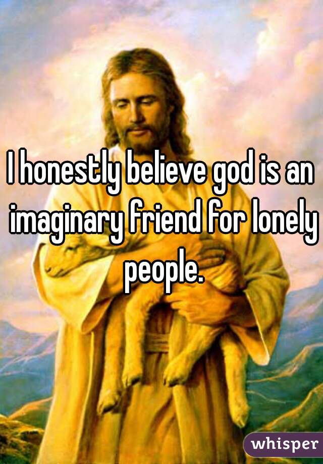 I honestly believe god is an imaginary friend for lonely people.