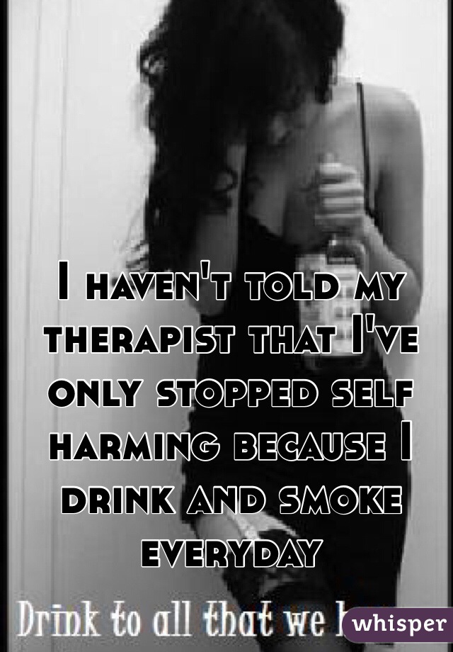 I haven't told my therapist that I've only stopped self harming because I drink and smoke everyday 