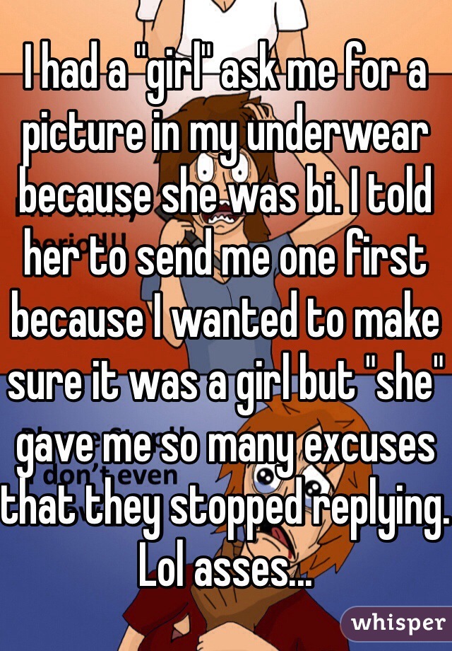 I had a "girl" ask me for a picture in my underwear because she was bi. I told her to send me one first because I wanted to make sure it was a girl but "she" gave me so many excuses that they stopped replying. Lol asses...