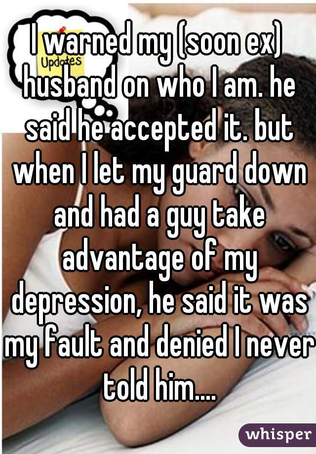 I warned my (soon ex) husband on who I am. he said he accepted it. but when I let my guard down and had a guy take advantage of my depression, he said it was my fault and denied I never told him....