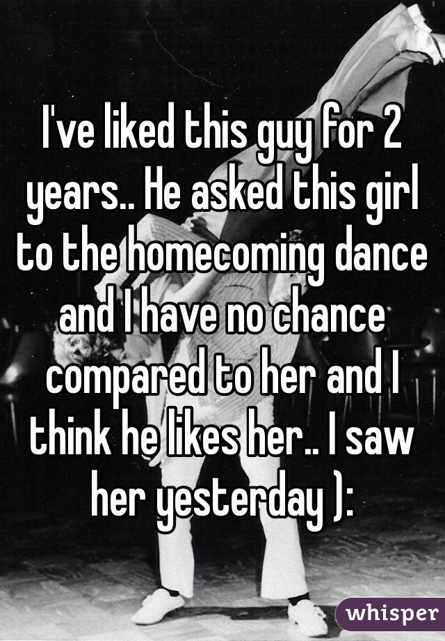 I've liked this guy for 2 years.. He asked this girl to the homecoming dance and I have no chance compared to her and I think he likes her.. I saw her yesterday ):