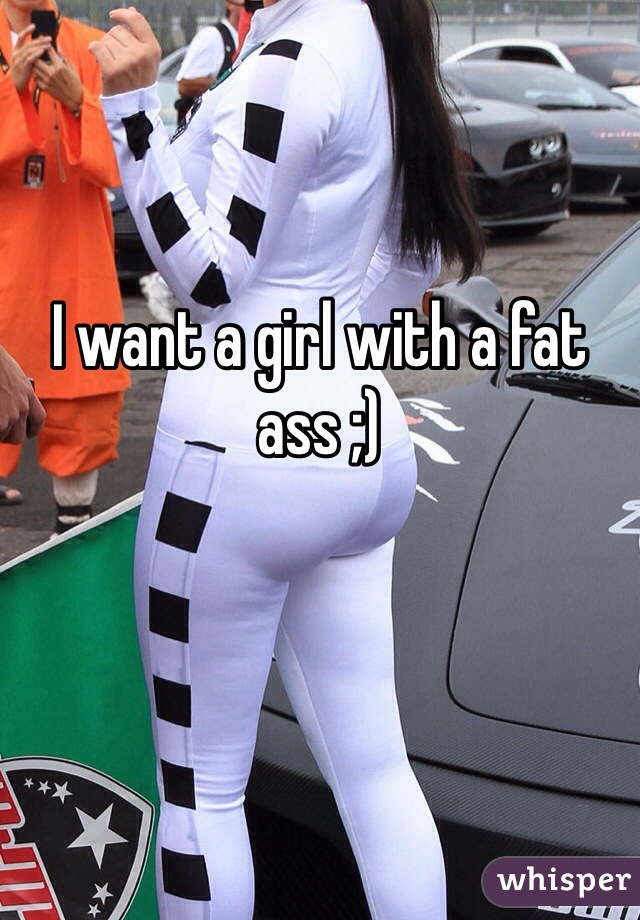 I want a girl with a fat ass ;)