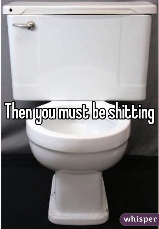Then you must be shitting 