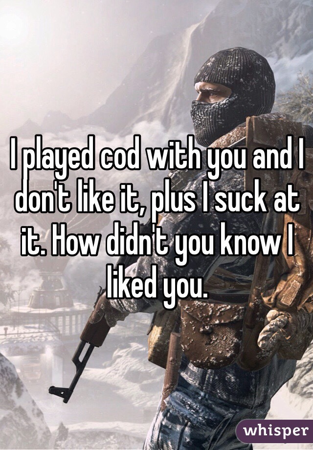 I played cod with you and I don't like it, plus I suck at it. How didn't you know I liked you. 
