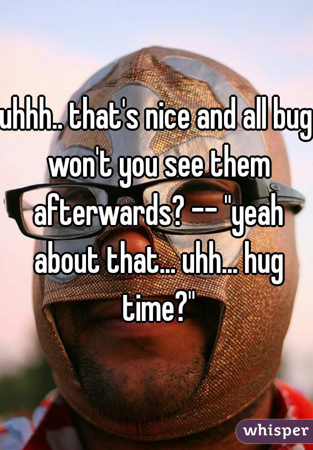 uhhh.. that's nice and all bug won't you see them afterwards? -- "yeah about that... uhh... hug time?"