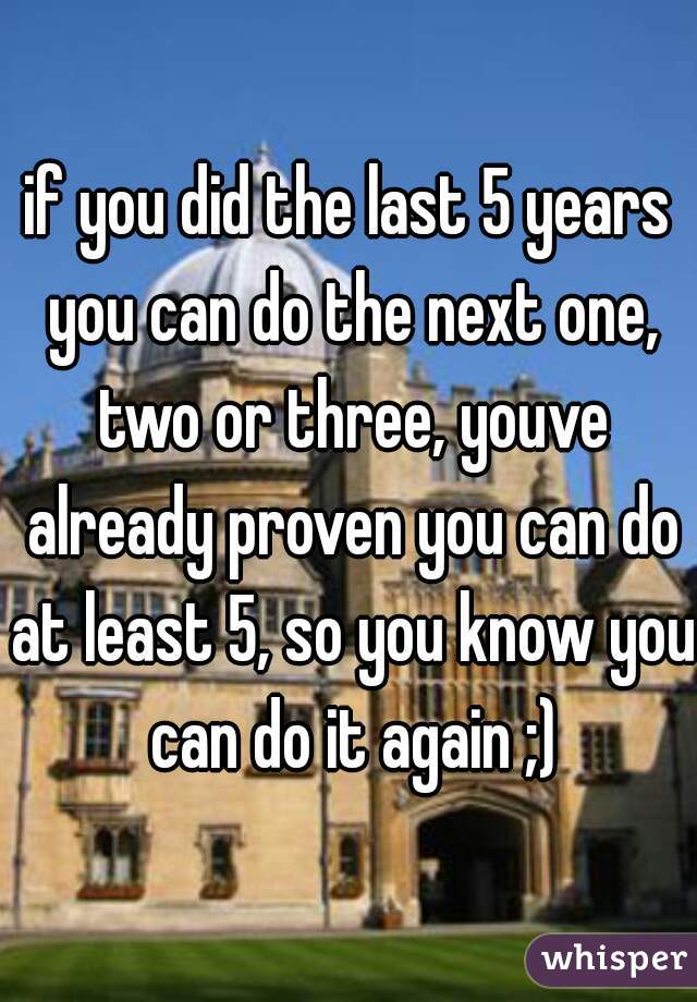 if you did the last 5 years you can do the next one, two or three, youve already proven you can do at least 5, so you know you can do it again ;)