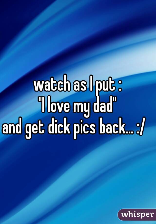 watch as I put :
"I love my dad"
and get dick pics back... :/  
