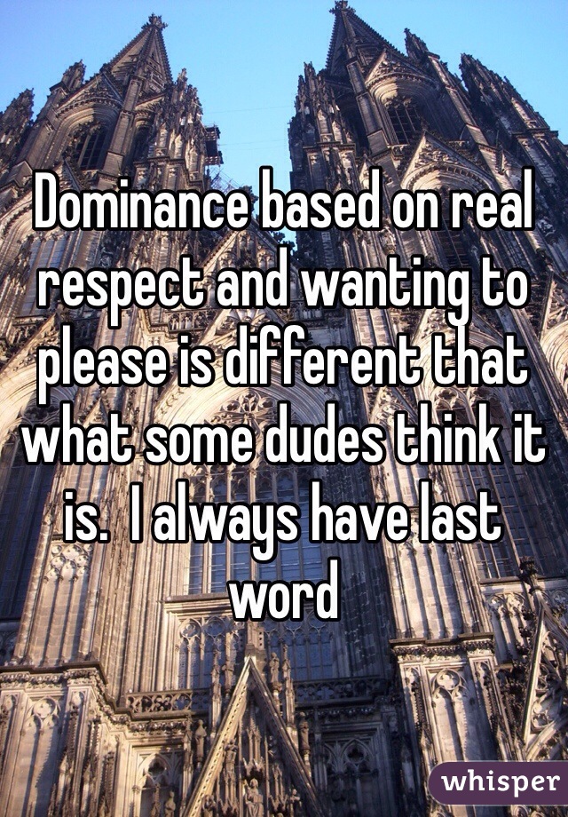 Dominance based on real respect and wanting to please is different that what some dudes think it is.  I always have last word 