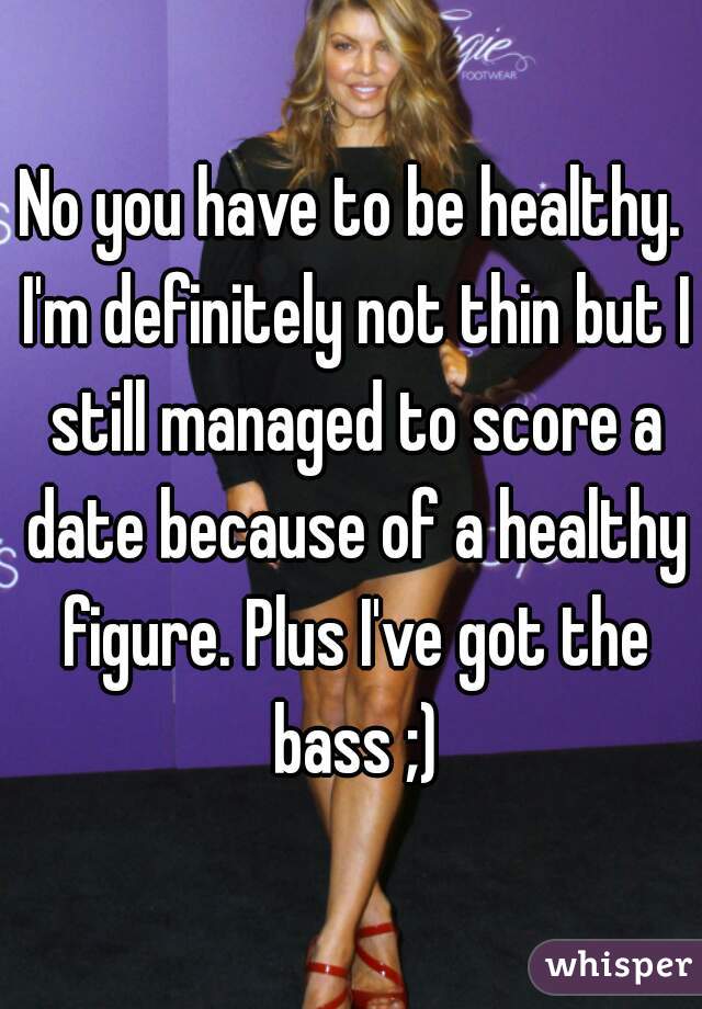 No you have to be healthy. I'm definitely not thin but I still managed to score a date because of a healthy figure. Plus I've got the bass ;)