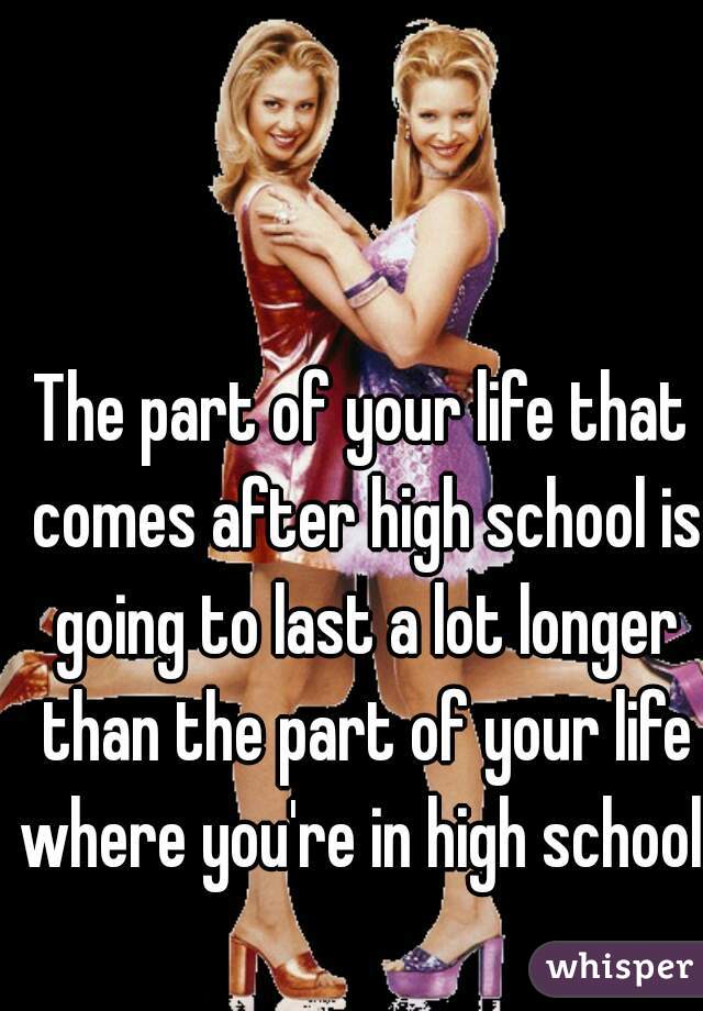 The part of your life that comes after high school is going to last a lot longer than the part of your life where you're in high school.