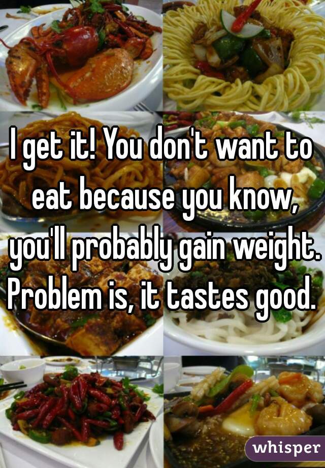 I get it! You don't want to eat because you know, you'll probably gain weight. Problem is, it tastes good. 