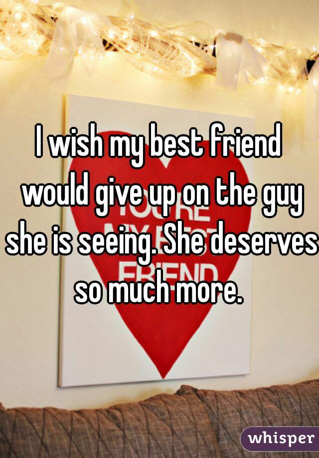 I wish my best friend would give up on the guy she is seeing. She deserves so much more. 