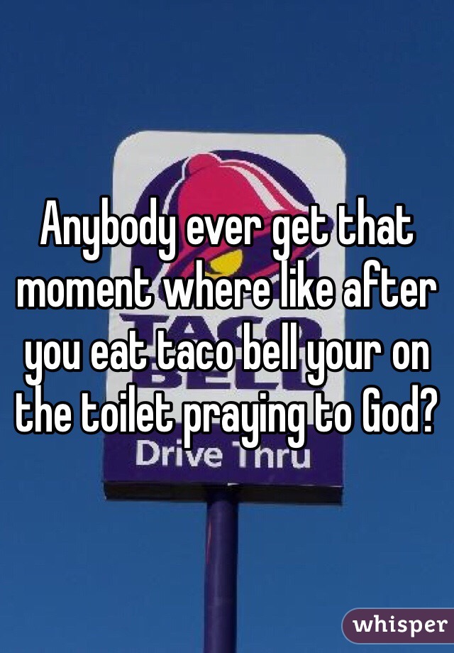 Anybody ever get that moment where like after you eat taco bell your on the toilet praying to God?