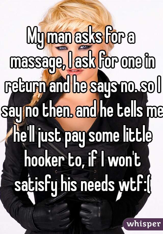 My man asks for a massage, I ask for one in return and he says no. so I say no then. and he tells me he'll just pay some little hooker to, if I won't satisfy his needs wtf:(