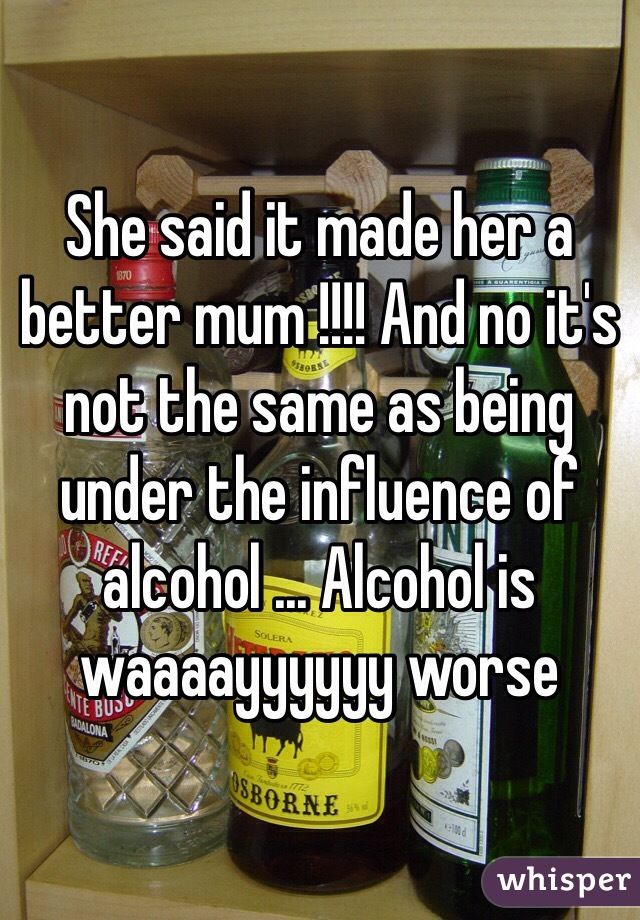 She said it made her a better mum !!!! And no it's not the same as being under the influence of alcohol ... Alcohol is waaaayyyyyy worse