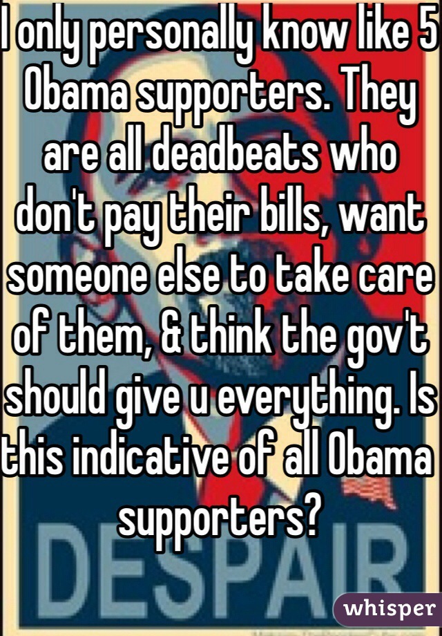 I only personally know like 5 Obama supporters. They are all deadbeats who don't pay their bills, want someone else to take care of them, & think the gov't should give u everything. Is this indicative of all Obama supporters?  